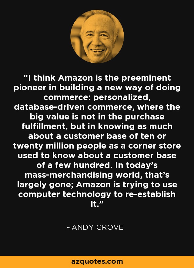 I think Amazon is the preeminent pioneer in building a new way of doing commerce: personalized, database-driven commerce, where the big value is not in the purchase fulfillment, but in knowing as much about a customer base of ten or twenty million people as a corner store used to know about a customer base of a few hundred. In today's mass-merchandising world, that's largely gone; Amazon is trying to use computer technology to re-establish it. - Andy Grove