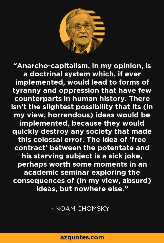 Anarcho-capitalism, in my opinion, is a doctrinal system which, if ever implemented, would lead to forms of tyranny and oppression that have few counterparts in human history. There isn't the slightest possibility that its (in my view, horrendous) ideas would be implemented, because they would quickly destroy any society that made this colossal error. The idea of 'free contract' between the potentate and his starving subject is a sick joke, perhaps worth some moments in an academic seminar exploring the consequences of (in my view, absurd) ideas, but nowhere else. - Noam Chomsky