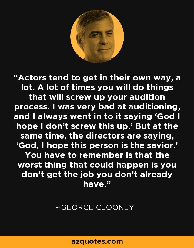Actors tend to get in their own way, a lot. A lot of times you will do things that will screw up your audition process. I was very bad at auditioning, and I always went in to it saying ‘God I hope I don’t screw this up.’ But at the same time, the directors are saying, ‘God, I hope this person is the savior.’ You have to remember is that the worst thing that could happen is you don’t get the job you don’t already have. - George Clooney
