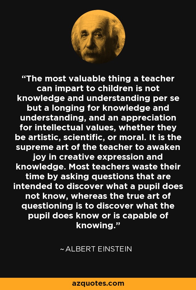 The most valuable thing a teacher can impart to children is not knowledge and understanding per se but a longing for knowledge and understanding, and an appreciation for intellectual values, whether they be artistic, scientific, or moral. It is the supreme art of the teacher to awaken joy in creative expression and knowledge. Most teachers waste their time by asking questions that are intended to discover what a pupil does not know, whereas the true art of questioning is to discover what the pupil does know or is capable of knowing. - Albert Einstein