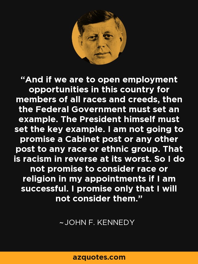 And if we are to open employment opportunities in this country for members of all races and creeds, then the Federal Government must set an example. The President himself must set the key example. I am not going to promise a Cabinet post or any other post to any race or ethnic group. That is racism in reverse at its worst. So I do not promise to consider race or religion in my appointments if I am successful. I promise only that I will not consider them. - John F. Kennedy