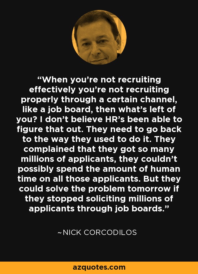 When you're not recruiting effectively you're not recruiting properly through a certain channel, like a job board, then what's left of you? I don't believe HR's been able to figure that out. They need to go back to the way they used to do it. They complained that they got so many millions of applicants, they couldn't possibly spend the amount of human time on all those applicants. But they could solve the problem tomorrow if they stopped soliciting millions of applicants through job boards. - Nick Corcodilos
