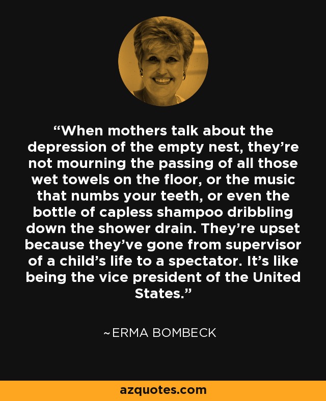 When mothers talk about the depression of the empty nest, they're not mourning the passing of all those wet towels on the floor, or the music that numbs your teeth, or even the bottle of capless shampoo dribbling down the shower drain. They're upset because they've gone from supervisor of a child's life to a spectator. It's like being the vice president of the United States. - Erma Bombeck