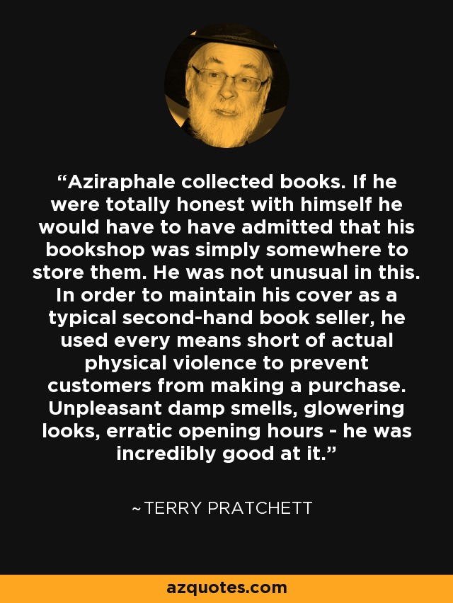 Aziraphale collected books. If he were totally honest with himself he would have to have admitted that his bookshop was simply somewhere to store them. He was not unusual in this. In order to maintain his cover as a typical second-hand book seller, he used every means short of actual physical violence to prevent customers from making a purchase. Unpleasant damp smells, glowering looks, erratic opening hours - he was incredibly good at it. - Terry Pratchett