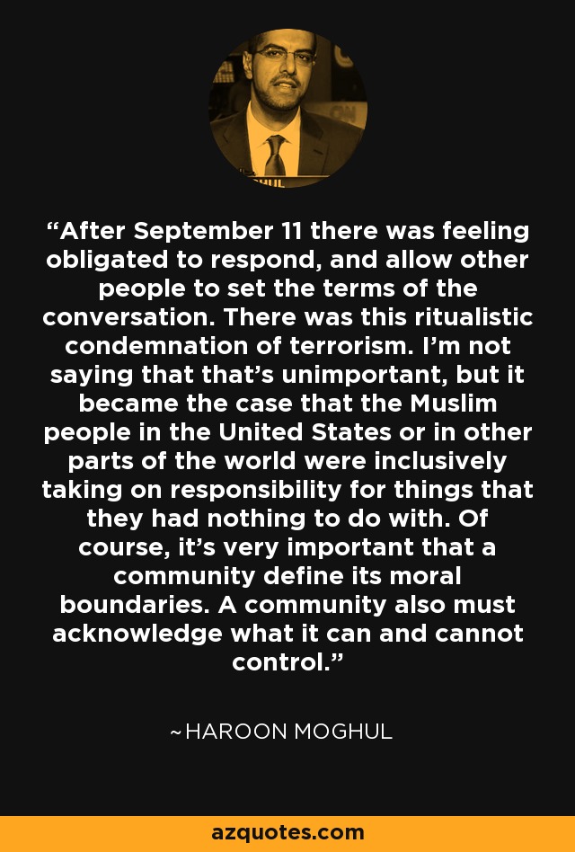 After September 11 there was feeling obligated to respond, and allow other people to set the terms of the conversation. There was this ritualistic condemnation of terrorism. I'm not saying that that's unimportant, but it became the case that the Muslim people in the United States or in other parts of the world were inclusively taking on responsibility for things that they had nothing to do with. Of course, it's very important that a community define its moral boundaries. A community also must acknowledge what it can and cannot control. - Haroon Moghul