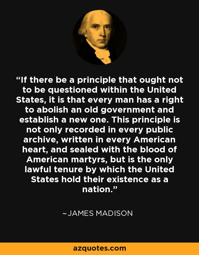 If there be a principle that ought not to be questioned within the United States, it is that every man has a right to abolish an old government and establish a new one. This principle is not only recorded in every public archive, written in every American heart, and sealed with the blood of American martyrs, but is the only lawful tenure by which the United States hold their existence as a nation. - James Madison
