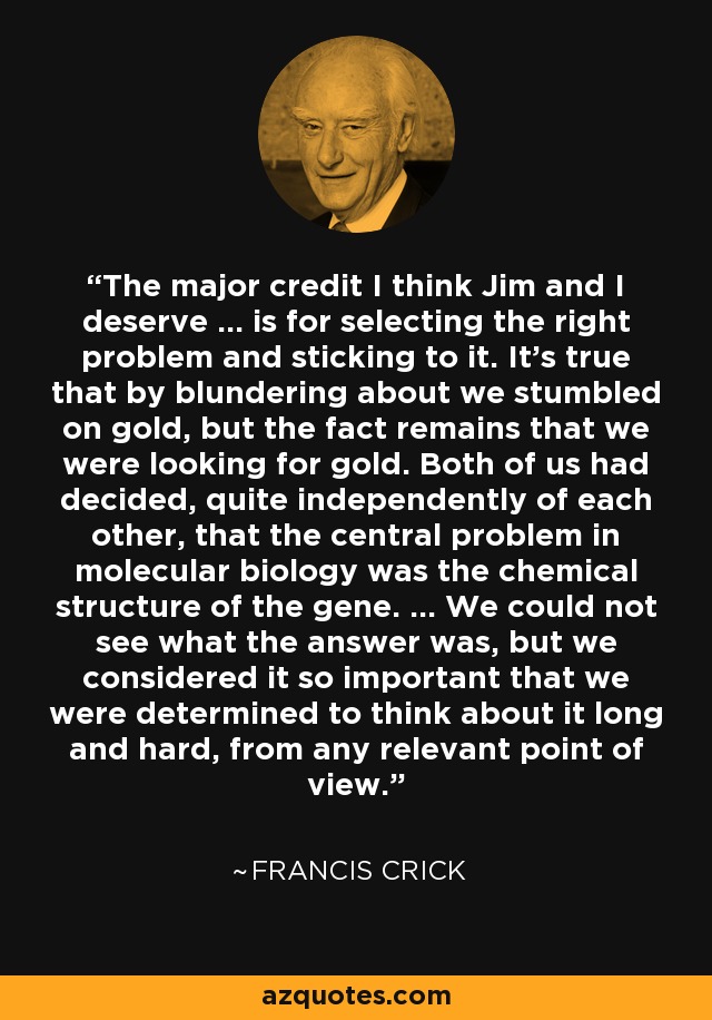 The major credit I think Jim and I deserve ... is for selecting the right problem and sticking to it. It's true that by blundering about we stumbled on gold, but the fact remains that we were looking for gold. Both of us had decided, quite independently of each other, that the central problem in molecular biology was the chemical structure of the gene. ... We could not see what the answer was, but we considered it so important that we were determined to think about it long and hard, from any relevant point of view. - Francis Crick