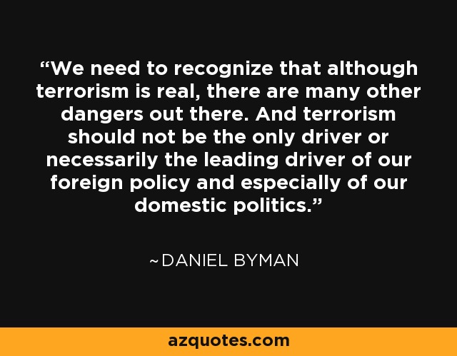 We need to recognize that although terrorism is real, there are many other dangers out there. And terrorism should not be the only driver or necessarily the leading driver of our foreign policy and especially of our domestic politics. - Daniel Byman