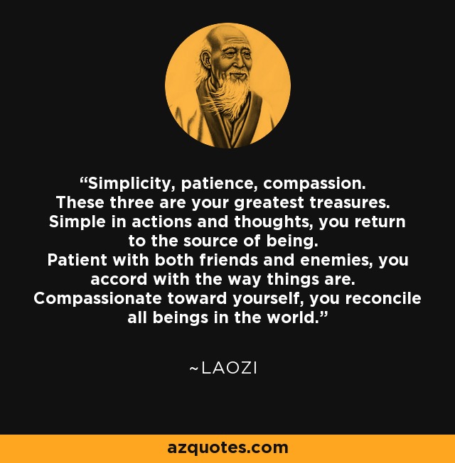 Simplicity, patience, compassion. These three are your greatest treasures. Simple in actions and thoughts, you return to the source of being. Patient with both friends and enemies, you accord with the way things are. Compassionate toward yourself, you reconcile all beings in the world. - Laozi