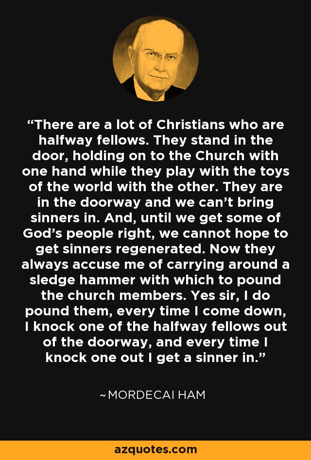 There are a lot of Christians who are halfway fellows. They stand in the door, holding on to the Church with one hand while they play with the toys of the world with the other. They are in the doorway and we can't bring sinners in. And, until we get some of God's people right, we cannot hope to get sinners regenerated. Now they always accuse me of carrying around a sledge hammer with which to pound the church members. Yes sir, I do pound them, every time I come down, I knock one of the halfway fellows out of the doorway, and every time I knock one out I get a sinner in. - Mordecai Ham