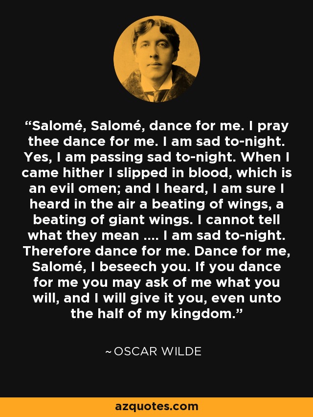 Salomé, Salomé, dance for me. I pray thee dance for me. I am sad to-night. Yes, I am passing sad to-night. When I came hither I slipped in blood, which is an evil omen; and I heard, I am sure I heard in the air a beating of wings, a beating of giant wings. I cannot tell what they mean .... I am sad to-night. Therefore dance for me. Dance for me, Salomé, I beseech you. If you dance for me you may ask of me what you will, and I will give it you, even unto the half of my kingdom. - Oscar Wilde