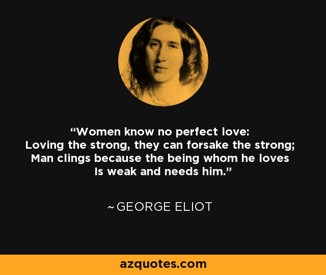 Women know no perfect love: Loving the strong, they can forsake the strong; Man clings because the being whom he loves Is weak and needs him. - George Eliot