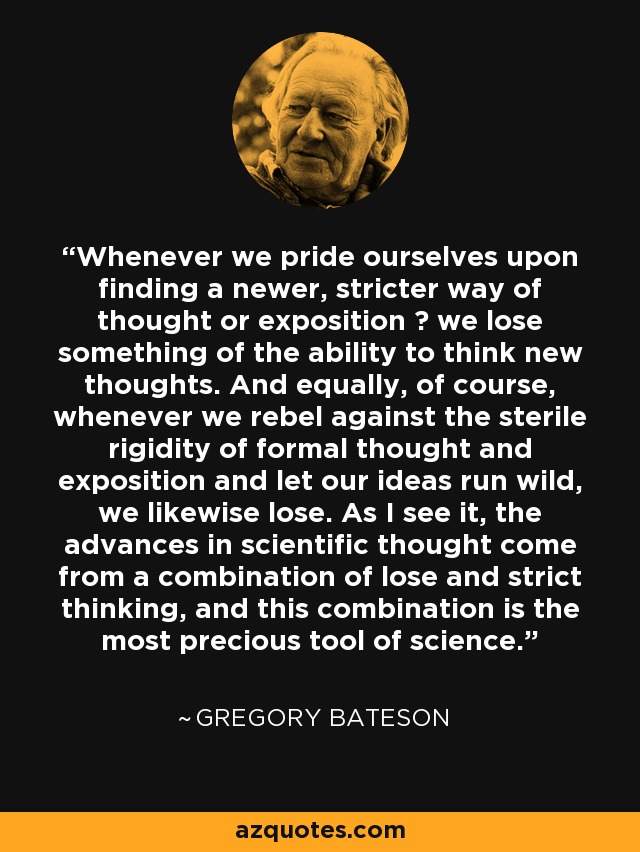 Whenever we pride ourselves upon finding a newer, stricter way of thought or exposition  we lose something of the ability to think new thoughts. And equally, of course, whenever we rebel against the sterile rigidity of formal thought and exposition and let our ideas run wild, we likewise lose. As I see it, the advances in scientific thought come from a combination of lose and strict thinking, and this combination is the most precious tool of science. - Gregory Bateson