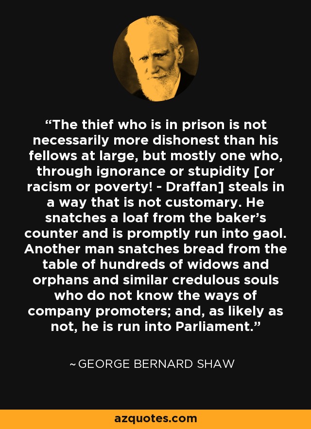 The thief who is in prison is not necessarily more dishonest than his fellows at large, but mostly one who, through ignorance or stupidity [or racism or poverty! - Draffan] steals in a way that is not customary. He snatches a loaf from the baker's counter and is promptly run into gaol. Another man snatches bread from the table of hundreds of widows and orphans and similar credulous souls who do not know the ways of company promoters; and, as likely as not, he is run into Parliament. - George Bernard Shaw