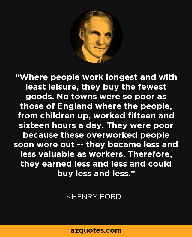 Where people work longest and with least leisure, they buy the fewest goods. No towns were so poor as those of England where the people, from children up, worked fifteen and sixteen hours a day. They were poor because these overworked people soon wore out -- they became less and less valuable as workers. Therefore, they earned less and less and could buy less and less. - Henry Ford