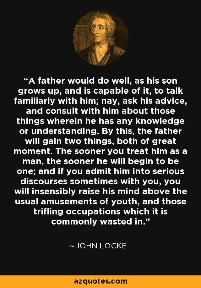 A father would do well, as his son grows up, and is capable of it, to talk familiarly with him; nay, ask his advice, and consult with him about those things wherein he has any knowledge or understanding. By this, the father will gain two things, both of great moment. The sooner you treat him as a man, the sooner he will begin to be one; and if you admit him into serious discourses sometimes with you, you will insensibly raise his mind above the usual amusements of youth, and those trifling occupations which it is commonly wasted in. - John Locke