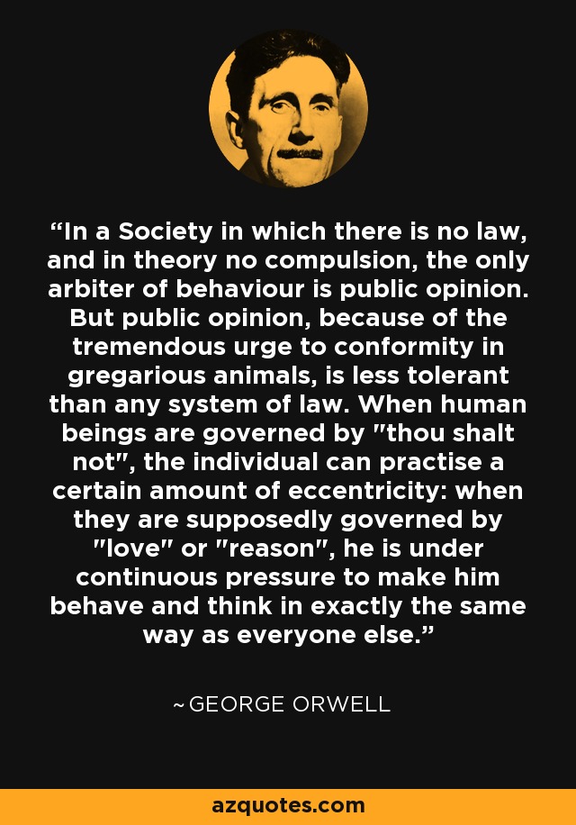 In a Society in which there is no law, and in theory no compulsion, the only arbiter of behaviour is public opinion. But public opinion, because of the tremendous urge to conformity in gregarious animals, is less tolerant than any system of law. When human beings are governed by 
