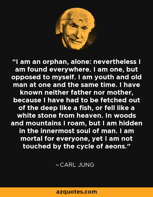 I am an orphan, alone: nevertheless I am found everywhere. I am one, but opposed to myself. I am youth and old man at one and the same time. I have known neither father nor mother, because I have had to be fetched out of the deep like a fish, or fell like a white stone from heaven. In woods and mountains I roam, but I am hidden in the innermost soul of man. I am mortal for everyone, yet I am not touched by the cycle of aeons. - Carl Jung