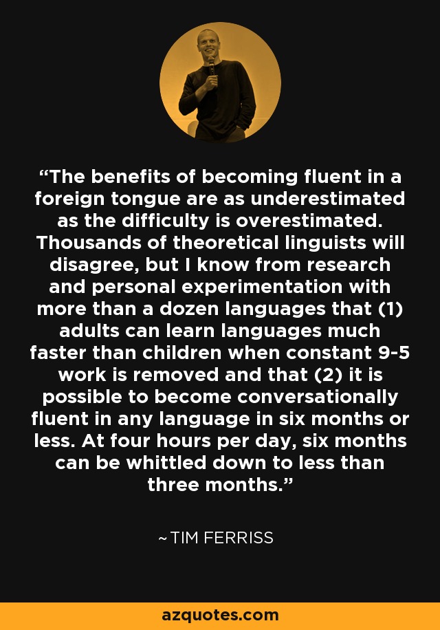 The benefits of becoming fluent in a foreign tongue are as underestimated as the difficulty is overestimated. Thousands of theoretical linguists will disagree, but I know from research and personal experimentation with more than a dozen languages that (1) adults can learn languages much faster than children when constant 9-5 work is removed and that (2) it is possible to become conversationally fluent in any language in six months or less. At four hours per day, six months can be whittled down to less than three months. - Tim Ferriss