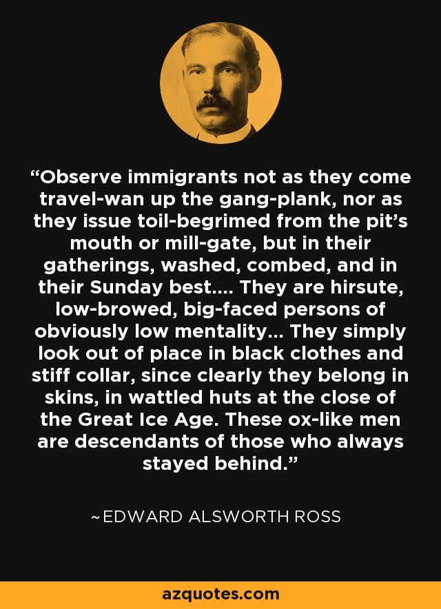 Observe immigrants not as they come travel-wan up the gang-plank, nor as they issue toil-begrimed from the pit's mouth or mill-gate, but in their gatherings, washed, combed, and in their Sunday best.... They are hirsute, low-browed, big-faced persons of obviously low mentality... They simply look out of place in black clothes and stiff collar, since clearly they belong in skins, in wattled huts at the close of the Great Ice Age. These ox-like men are descendants of those who always stayed behind. - Edward Alsworth Ross