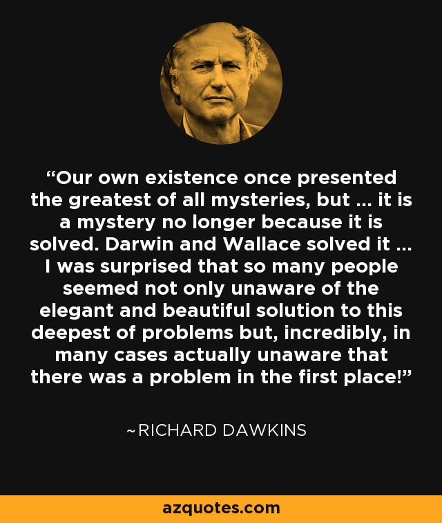 Our own existence once presented the greatest of all mysteries, but ... it is a mystery no longer because it is solved. Darwin and Wallace solved it ... I was surprised that so many people seemed not only unaware of the elegant and beautiful solution to this deepest of problems but, incredibly, in many cases actually unaware that there was a problem in the first place! - Richard Dawkins