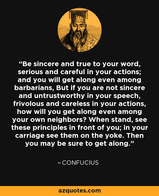 Be sincere and true to your word, serious and careful in your actions; and you will get along even among barbarians, But if you are not sincere and untrustworthy in your speech, frivolous and careless in your actions, how will you get along even among your own neighbors? When stand, see these principles in front of you; in your carriage see them on the yoke. Then you may be sure to get along. - Confucius