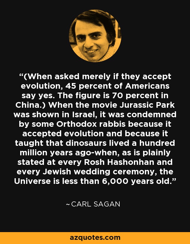 (When asked merely if they accept evolution, 45 percent of Americans say yes. The figure is 70 percent in China.) When the movie Jurassic Park was shown in Israel, it was condemned by some Orthodox rabbis because it accepted evolution and because it taught that dinosaurs lived a hundred million years ago-when, as is plainly stated at every Rosh Hashonhan and every Jewish wedding ceremony, the Universe is less than 6,000 years old. - Carl Sagan