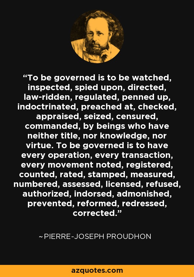 To be governed is to be watched, inspected, spied upon, directed, law-ridden, regulated, penned up, indoctrinated, preached at, checked, appraised, seized, censured, commanded, by beings who have neither title, nor knowledge, nor virtue. To be governed is to have every operation, every transaction, every movement noted, registered, counted, rated, stamped, measured, numbered, assessed, licensed, refused, authorized, indorsed, admonished, prevented, reformed, redressed, corrected. - Pierre-Joseph Proudhon