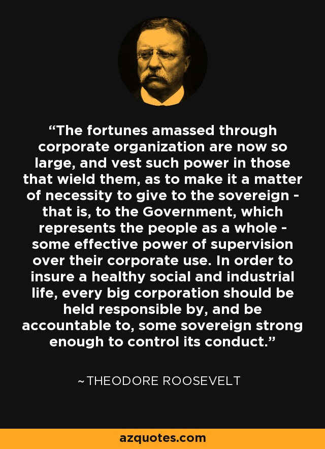 The fortunes amassed through corporate organization are now so large, and vest such power in those that wield them, as to make it a matter of necessity to give to the sovereign - that is, to the Government, which represents the people as a whole - some effective power of supervision over their corporate use. In order to insure a healthy social and industrial life, every big corporation should be held responsible by, and be accountable to, some sovereign strong enough to control its conduct. - Theodore Roosevelt