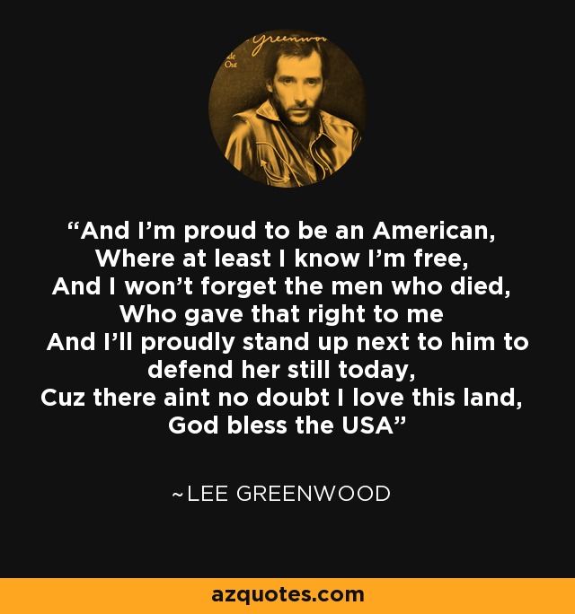 And I'm proud to be an American, Where at least I know I'm free, And I won't forget the men who died, Who gave that right to me And I'll proudly stand up next to him to defend her still today, Cuz there aint no doubt I love this land, God bless the USA - Lee Greenwood