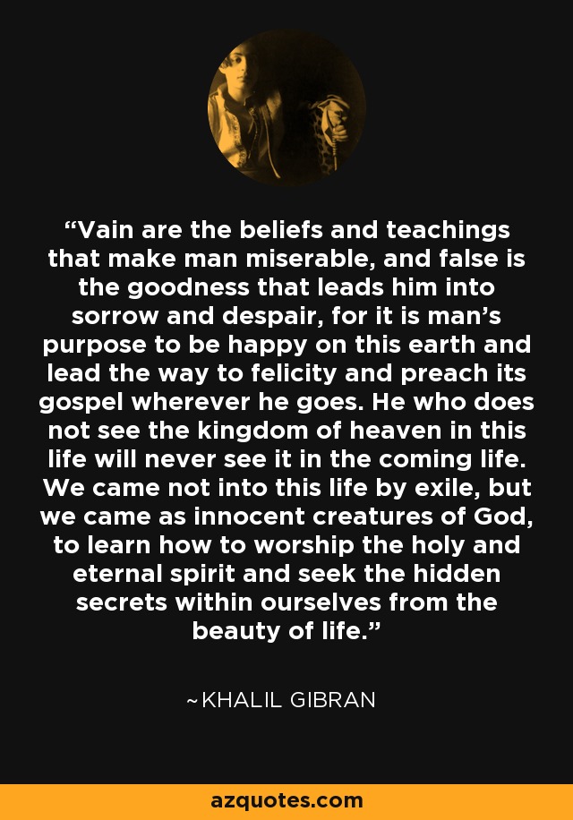 Vain are the beliefs and teachings that make man miserable, and false is the goodness that leads him into sorrow and despair, for it is man's purpose to be happy on this earth and lead the way to felicity and preach its gospel wherever he goes. He who does not see the kingdom of heaven in this life will never see it in the coming life. We came not into this life by exile, but we came as innocent creatures of God, to learn how to worship the holy and eternal spirit and seek the hidden secrets within ourselves from the beauty of life. - Khalil Gibran