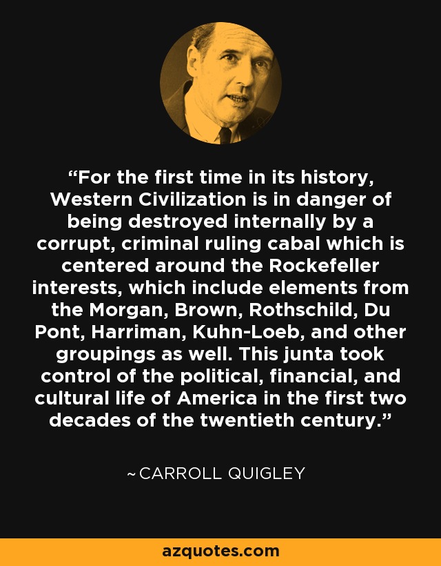 For the first time in its history, Western Civilization is in danger of being destroyed internally by a corrupt, criminal ruling cabal which is centered around the Rockefeller interests, which include elements from the Morgan, Brown, Rothschild, Du Pont, Harriman, Kuhn-Loeb, and other groupings as well. This junta took control of the political, financial, and cultural life of America in the first two decades of the twentieth century. - Carroll Quigley