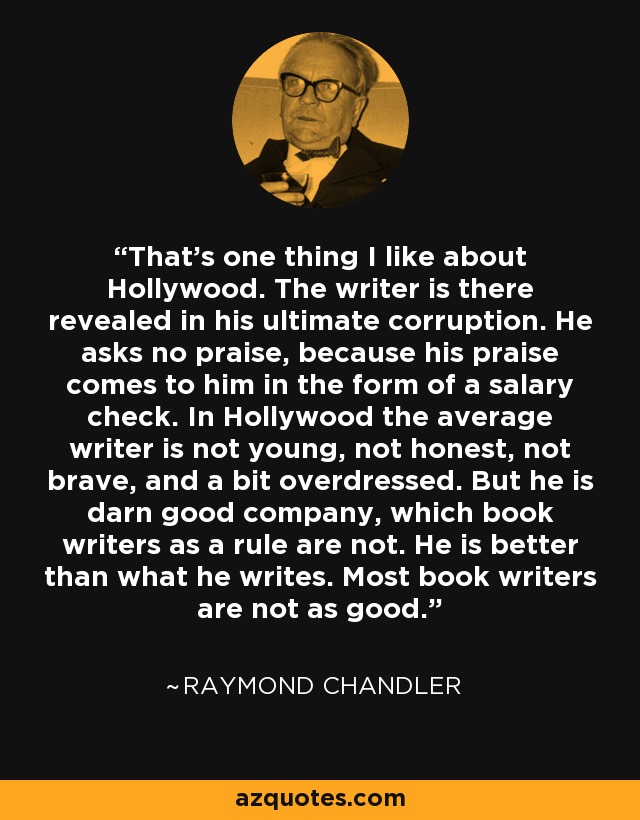 That's one thing I like about Hollywood. The writer is there revealed in his ultimate corruption. He asks no praise, because his praise comes to him in the form of a salary check. In Hollywood the average writer is not young, not honest, not brave, and a bit overdressed. But he is darn good company, which book writers as a rule are not. He is better than what he writes. Most book writers are not as good. - Raymond Chandler