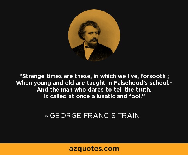 Strange times are these, in which we live, forsooth ; When young and old are taught in Falsehood's school:– And the man who dares to tell the truth, Is called at once a lunatic and fool. - George Francis Train