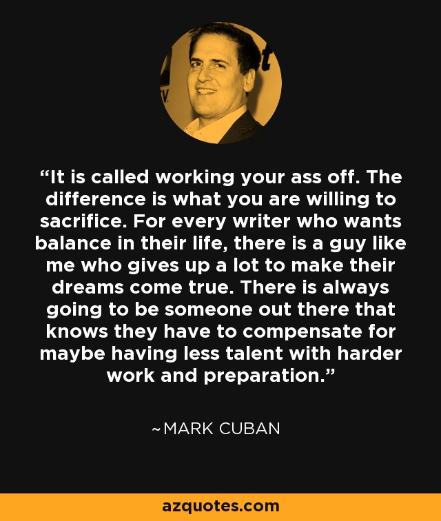 It is called working your ass off. The difference is what you are willing to sacrifice. For every writer who wants balance in their life, there is a guy like me who gives up a lot to make their dreams come true. There is always going to be someone out there that knows they have to compensate for maybe having less talent with harder work and preparation. - Mark Cuban