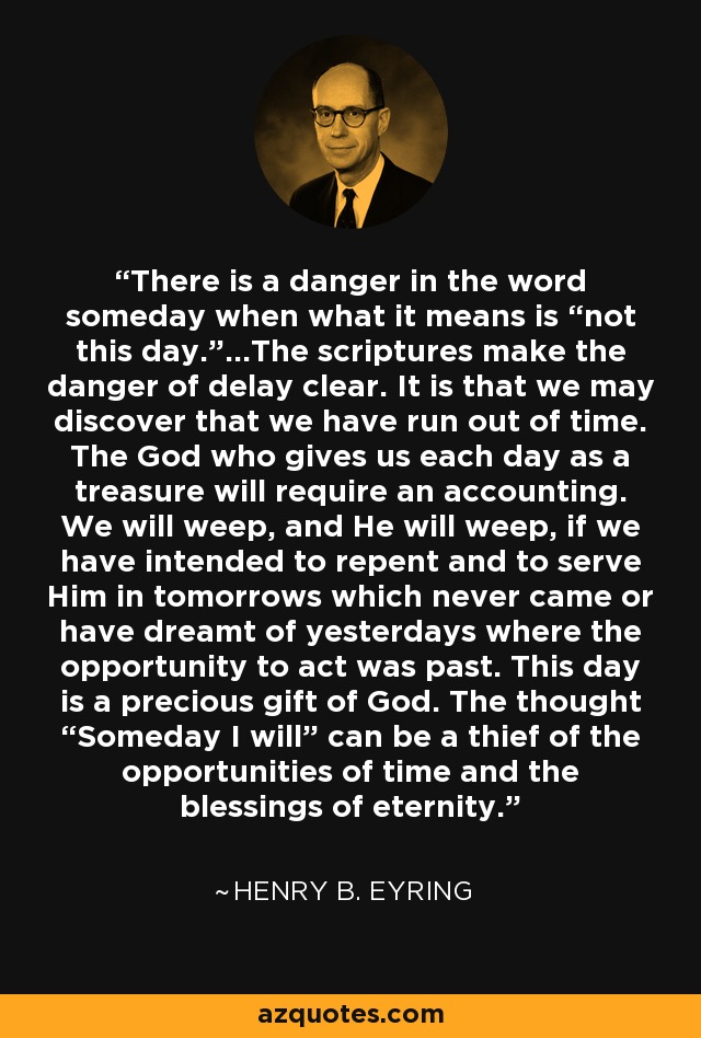 There is a danger in the word someday when what it means is “not this day.”...The scriptures make the danger of delay clear. It is that we may discover that we have run out of time. The God who gives us each day as a treasure will require an accounting. We will weep, and He will weep, if we have intended to repent and to serve Him in tomorrows which never came or have dreamt of yesterdays where the opportunity to act was past. This day is a precious gift of God. The thought “Someday I will” can be a thief of the opportunities of time and the blessings of eternity. - Henry B. Eyring