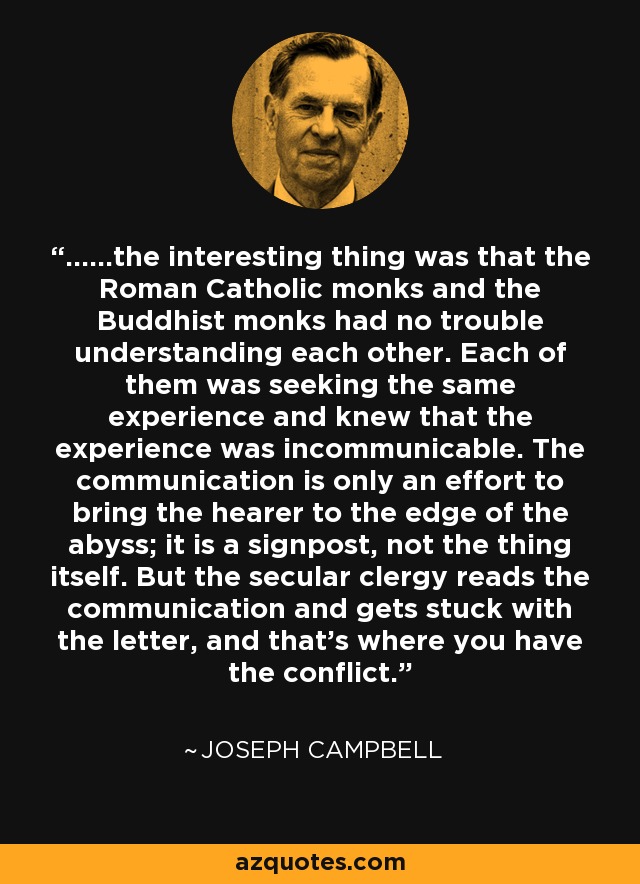 ......the interesting thing was that the Roman Catholic monks and the Buddhist monks had no trouble understanding each other. Each of them was seeking the same experience and knew that the experience was incommunicable. The communication is only an effort to bring the hearer to the edge of the abyss; it is a signpost, not the thing itself. But the secular clergy reads the communication and gets stuck with the letter, and that's where you have the conflict. - Joseph Campbell