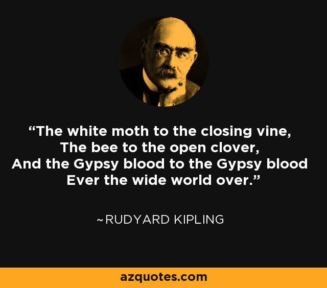 The white moth to the closing vine, The bee to the open clover, And the Gypsy blood to the Gypsy blood Ever the wide world over. - Rudyard Kipling