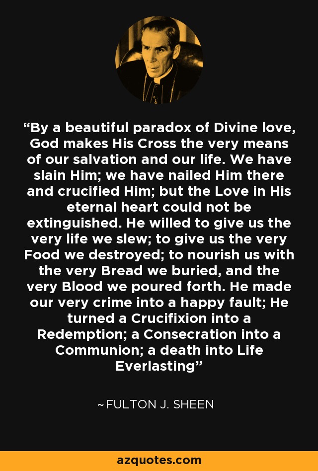 By a beautiful paradox of Divine love, God makes His Cross the very means of our salvation and our life. We have slain Him; we have nailed Him there and crucified Him; but the Love in His eternal heart could not be extinguished. He willed to give us the very life we slew; to give us the very Food we destroyed; to nourish us with the very Bread we buried, and the very Blood we poured forth. He made our very crime into a happy fault; He turned a Crucifixion into a Redemption; a Consecration into a Communion; a death into Life Everlasting - Fulton J. Sheen