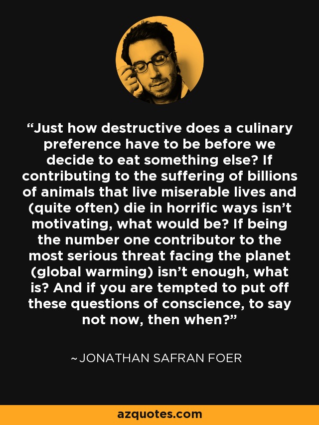 Just how destructive does a culinary preference have to be before we decide to eat something else? If contributing to the suffering of billions of animals that live miserable lives and (quite often) die in horrific ways isn't motivating, what would be? If being the number one contributor to the most serious threat facing the planet (global warming) isn't enough, what is? And if you are tempted to put off these questions of conscience, to say not now, then when? - Jonathan Safran Foer