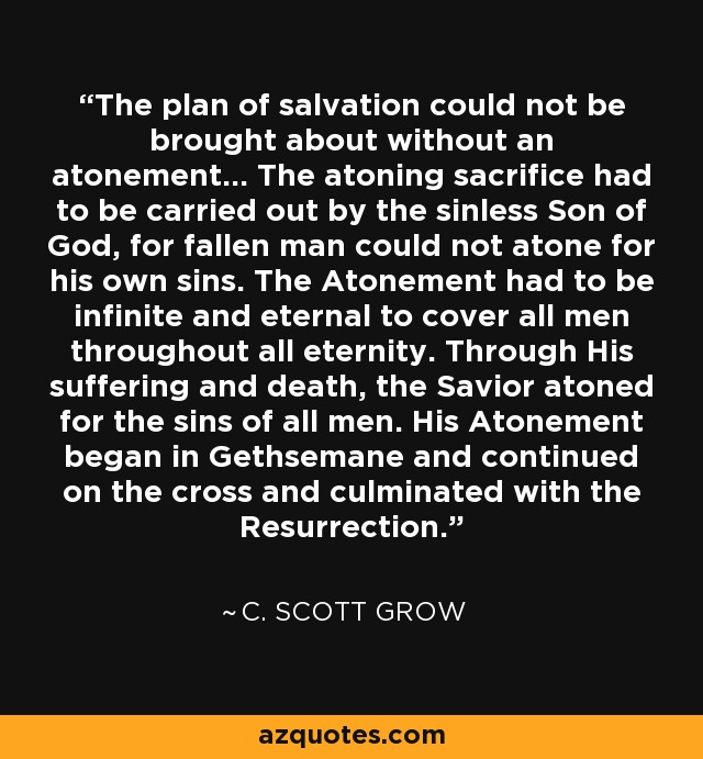 The plan of salvation could not be brought about without an atonement... The atoning sacrifice had to be carried out by the sinless Son of God, for fallen man could not atone for his own sins. The Atonement had to be infinite and eternal to cover all men throughout all eternity. Through His suffering and death, the Savior atoned for the sins of all men. His Atonement began in Gethsemane and continued on the cross and culminated with the Resurrection. - C. Scott Grow
