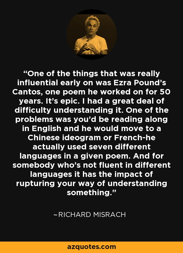 One of the things that was really influential early on was Ezra Pound's Cantos, one poem he worked on for 50 years. It's epic. I had a great deal of difficulty understanding it. One of the problems was you'd be reading along in English and he would move to a Chinese ideogram or French-he actually used seven different languages in a given poem. And for somebody who's not fluent in different languages it has the impact of rupturing your way of understanding something. - Richard Misrach