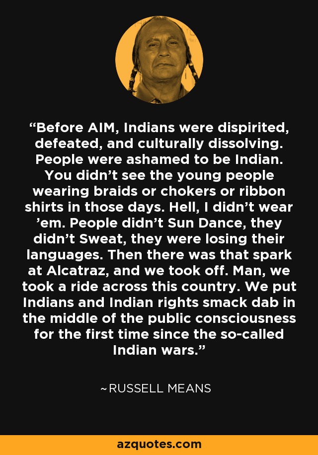 Before AIM, Indians were dispirited, defeated, and culturally dissolving. People were ashamed to be Indian. You didn't see the young people wearing braids or chokers or ribbon shirts in those days. Hell, I didn't wear 'em. People didn't Sun Dance, they didn't Sweat, they were losing their languages. Then there was that spark at Alcatraz, and we took off. Man, we took a ride across this country. We put Indians and Indian rights smack dab in the middle of the public consciousness for the first time since the so-called Indian wars. - Russell Means