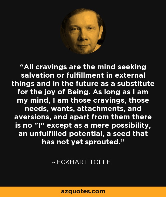 All cravings are the mind seeking salvation or fulfillment in external things and in the future as a substitute for the joy of Being. As long as I am my mind, I am those cravings, those needs, wants, attachments, and aversions, and apart from them there is no 