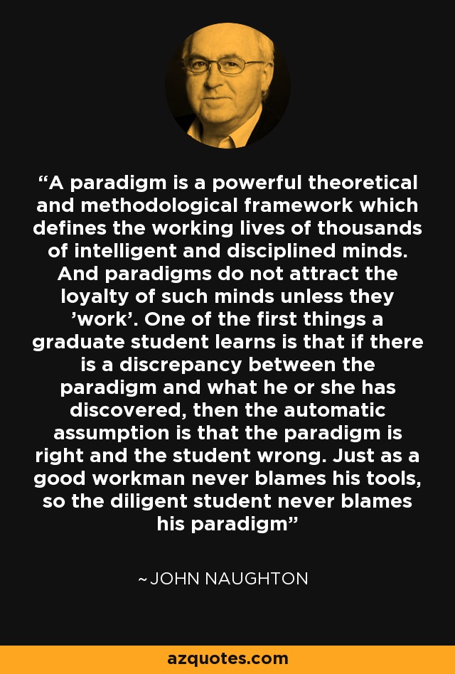 A paradigm is a powerful theoretical and methodological framework which defines the working lives of thousands of intelligent and disciplined minds. And paradigms do not attract the loyalty of such minds unless they 'work'. One of the first things a graduate student learns is that if there is a discrepancy between the paradigm and what he or she has discovered, then the automatic assumption is that the paradigm is right and the student wrong. Just as a good workman never blames his tools, so the diligent student never blames his paradigm - John Naughton