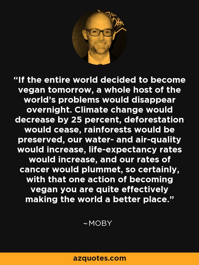 If the entire world decided to become vegan tomorrow, a whole host of the world's problems would disappear overnight. Climate change would decrease by 25 percent, deforestation would cease, rainforests would be preserved, our water- and air-quality would increase, life-expectancy rates would increase, and our rates of cancer would plummet, so certainly, with that one action of becoming vegan you are quite effectively making the world a better place. - Moby