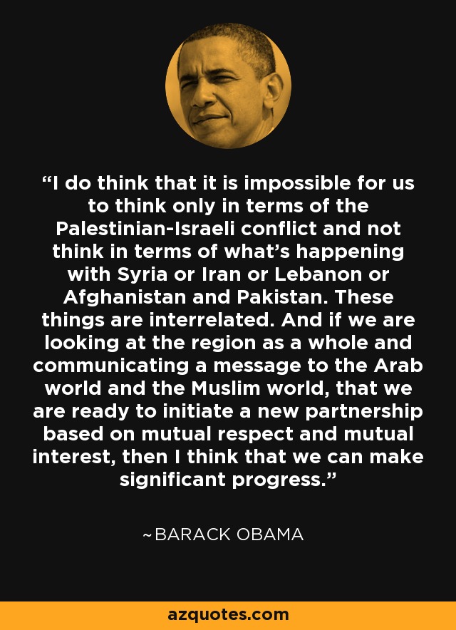 I do think that it is impossible for us to think only in terms of the Palestinian-Israeli conflict and not think in terms of what's happening with Syria or Iran or Lebanon or Afghanistan and Pakistan. These things are interrelated. And if we are looking at the region as a whole and communicating a message to the Arab world and the Muslim world, that we are ready to initiate a new partnership based on mutual respect and mutual interest, then I think that we can make significant progress. - Barack Obama