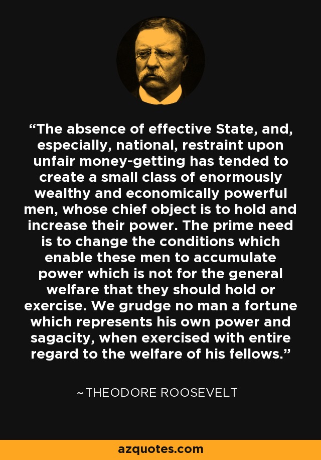 The absence of effective State, and, especially, national, restraint upon unfair money-getting has tended to create a small class of enormously wealthy and economically powerful men, whose chief object is to hold and increase their power. The prime need is to change the conditions which enable these men to accumulate power which is not for the general welfare that they should hold or exercise. We grudge no man a fortune which represents his own power and sagacity, when exercised with entire regard to the welfare of his fellows. - Theodore Roosevelt