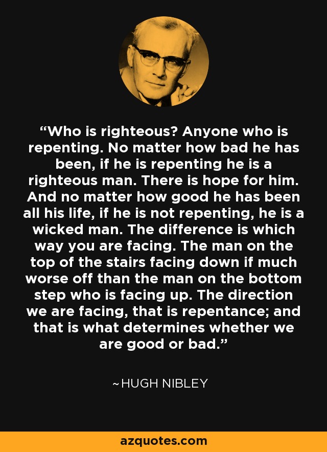 Who is righteous? Anyone who is repenting. No matter how bad he has been, if he is repenting he is a righteous man. There is hope for him. And no matter how good he has been all his life, if he is not repenting, he is a wicked man. The difference is which way you are facing. The man on the top of the stairs facing down if much worse off than the man on the bottom step who is facing up. The direction we are facing, that is repentance; and that is what determines whether we are good or bad. - Hugh Nibley