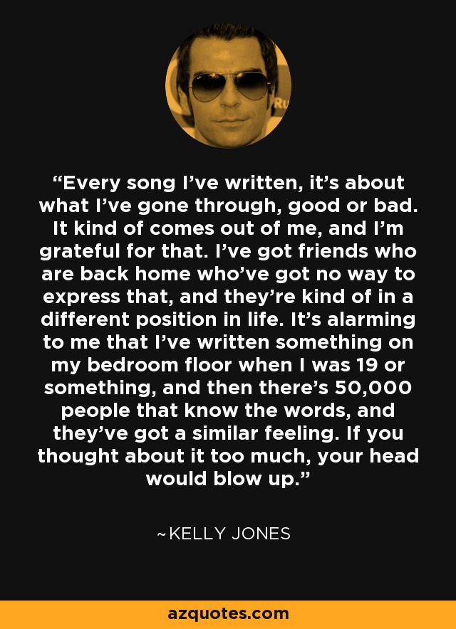 Every song I've written, it's about what I've gone through, good or bad. It kind of comes out of me, and I'm grateful for that. I've got friends who are back home who've got no way to express that, and they're kind of in a different position in life. It's alarming to me that I've written something on my bedroom floor when I was 19 or something, and then there's 50,000 people that know the words, and they've got a similar feeling. If you thought about it too much, your head would blow up. - Kelly Jones